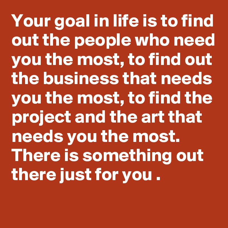 Your goal in life is to find out the people who need you the most, to find out the business that needs you the most, to find the project and the art that needs you the most. There is something out there just for you .