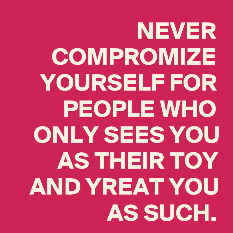 NEVER COMPROMIZE YOURSELF FOR PEOPLE WHO ONLY SEES YOU AS THEIR TOY AND YREAT YOU AS SUCH.