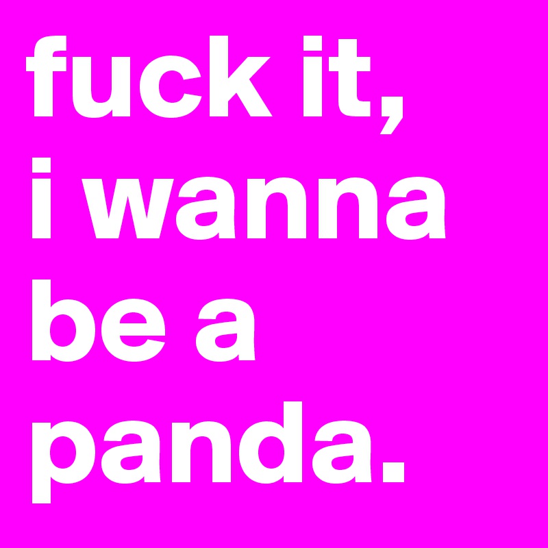 fuck it,
i wanna be a panda.