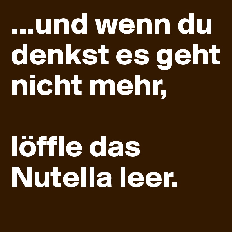 ...und wenn du denkst es geht nicht mehr,

löffle das Nutella leer.
