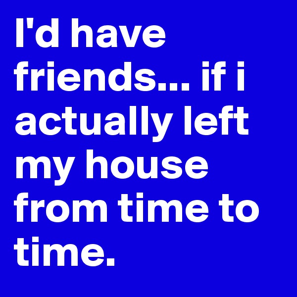 I'd have friends... if i actually left my house from time to time.