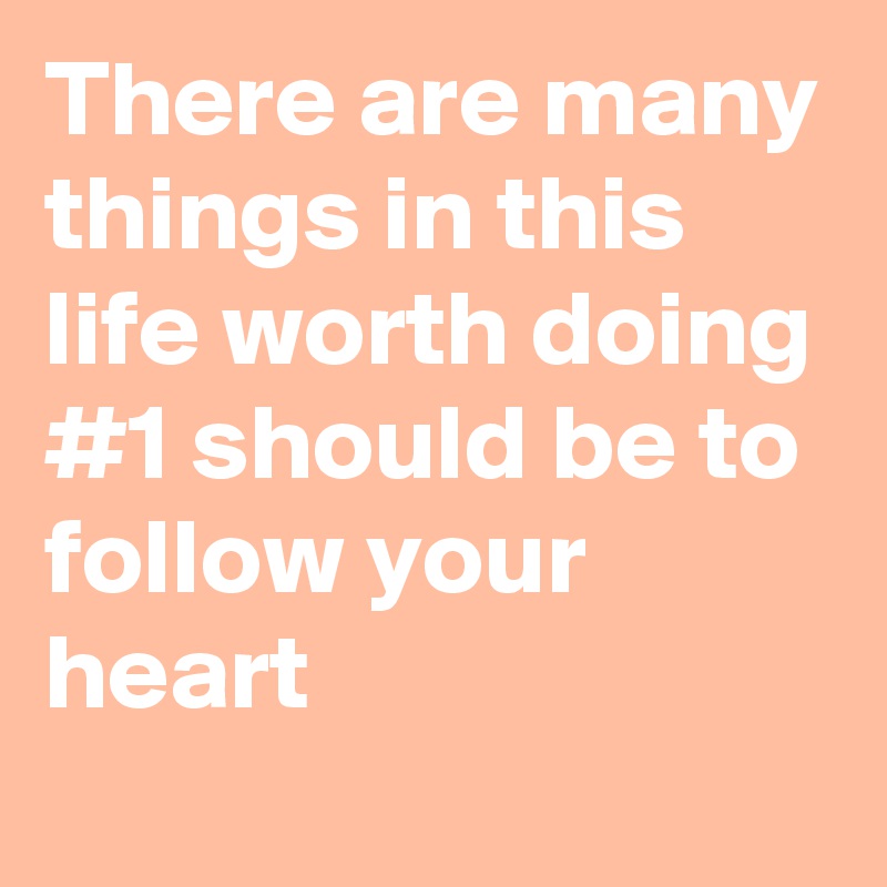 There are many things in this life worth doing
#1 should be to follow your heart