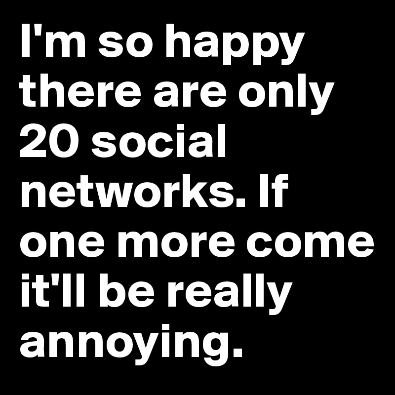 I'm so happy there are only 20 social networks. If one more come it'll be really annoying.