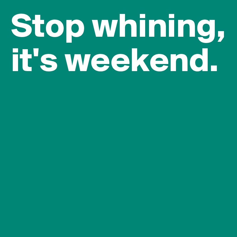 Stop whining, it's weekend.



