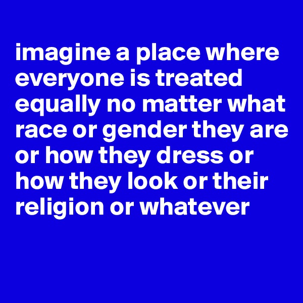 
imagine a place where everyone is treated equally no matter what race or gender they are or how they dress or how they look or their religion or whatever

