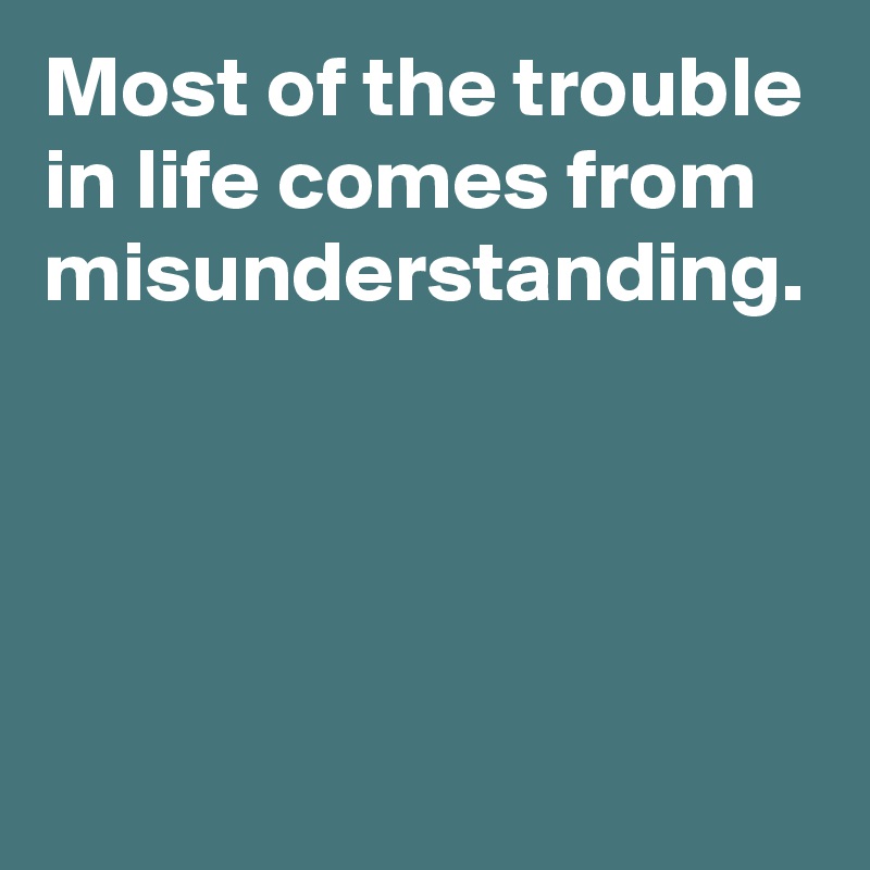 Most of the trouble in life comes from misunderstanding.