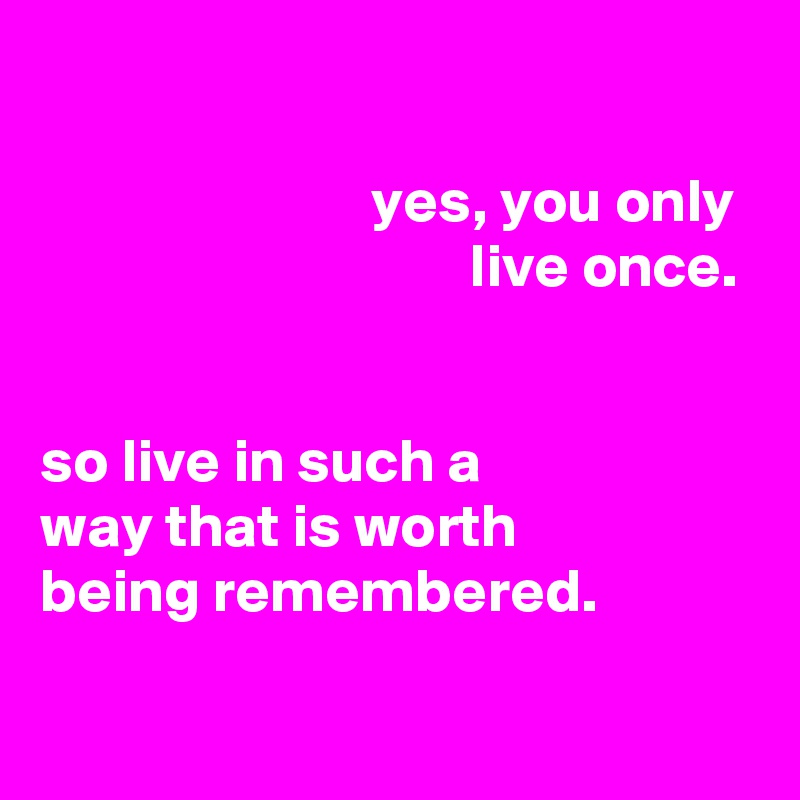 

                           yes, you only
                                   live once.


so live in such a
way that is worth
being remembered.

