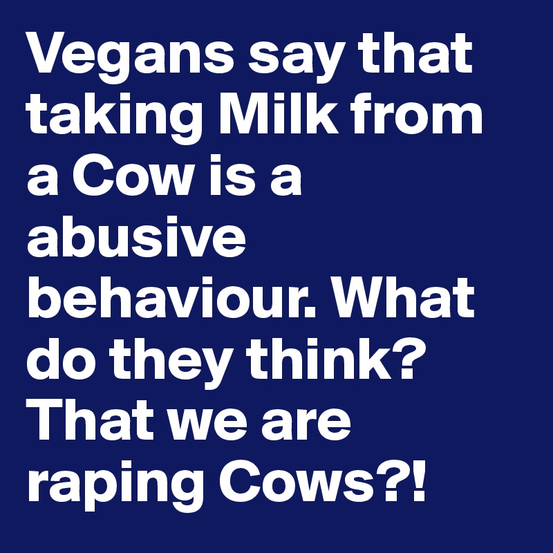 Vegans say that taking Milk from a Cow is a abusive behaviour. What do they think? That we are raping Cows?!