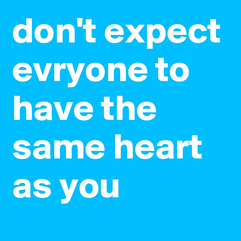 don't expect evryone to have the same heart as you