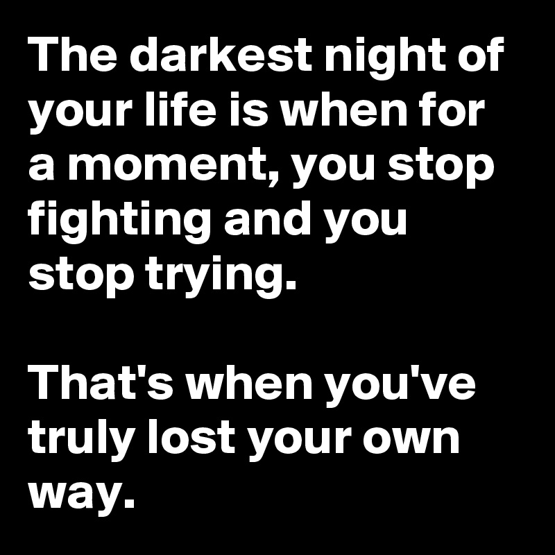 The darkest night of your life is when for a moment, you stop fighting and you stop trying.

That's when you've truly lost your own way.