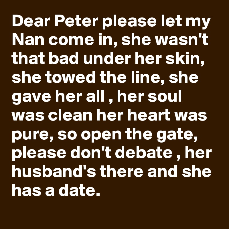 Dear Peter please let my Nan come in, she wasn't that bad under her skin, she towed the line, she gave her all , her soul was clean her heart was pure, so open the gate, please don't debate , her husband's there and she has a date.