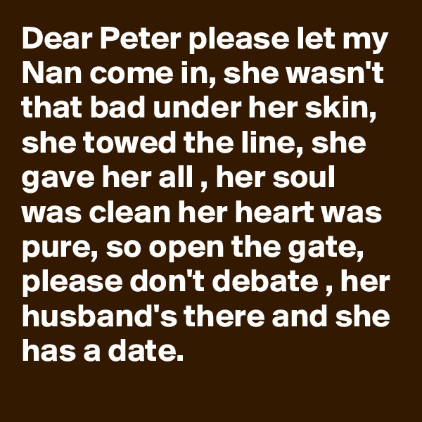 Dear Peter please let my Nan come in, she wasn't that bad under her skin, she towed the line, she gave her all , her soul was clean her heart was pure, so open the gate, please don't debate , her husband's there and she has a date.