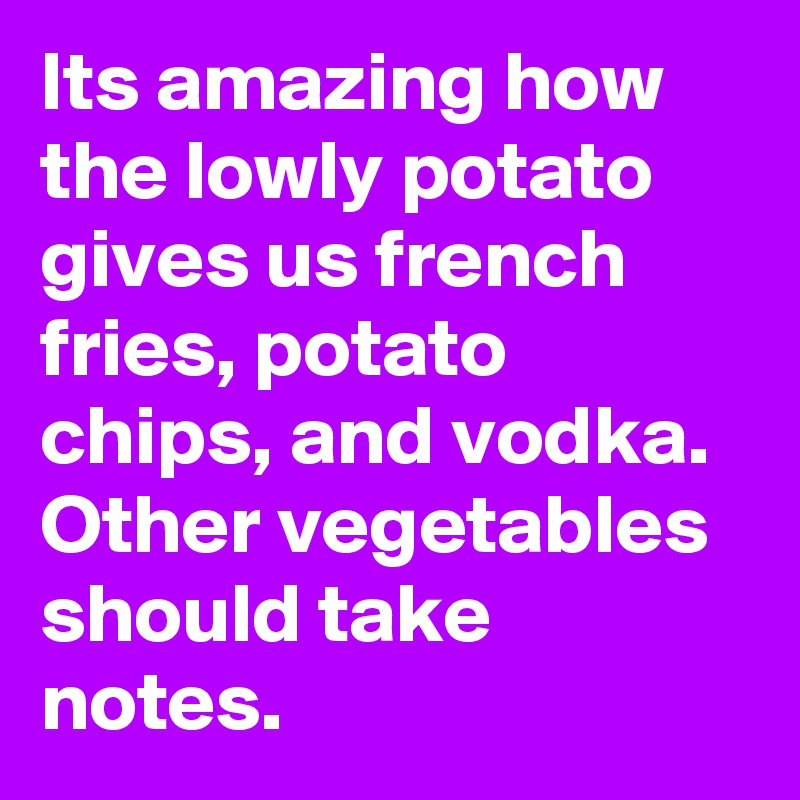 Its amazing how the lowly potato gives us french fries, potato chips, and vodka. Other vegetables should take notes. 
