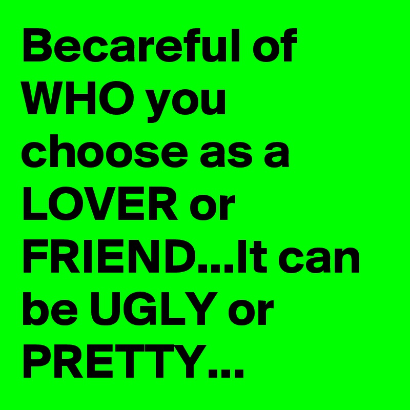 Becareful of WHO you choose as a LOVER or FRIEND...It can be UGLY or PRETTY... 