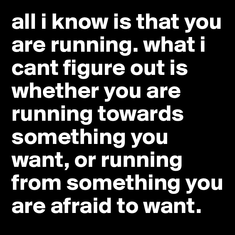 all i know is that you are running. what i cant figure out is whether you are running towards something you want, or running from something you are afraid to want. 
