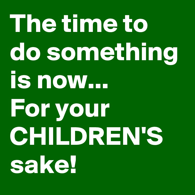 The time to do something is now...
For your CHILDREN'S sake! 