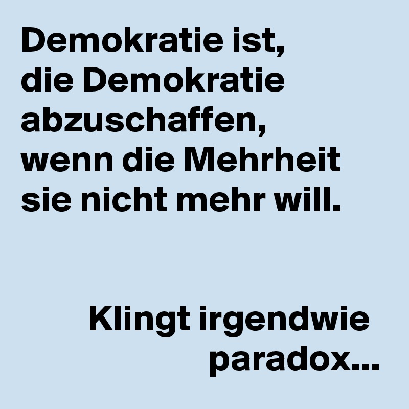 Demokratie ist,
die Demokratie abzuschaffen,
wenn die Mehrheit sie nicht mehr will.


         Klingt irgendwie
                         paradox...