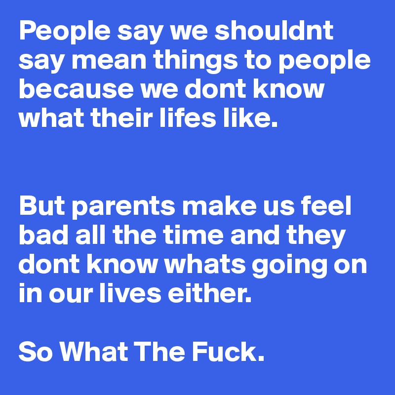 People say we shouldnt say mean things to people because we dont know what their lifes like. 


But parents make us feel bad all the time and they dont know whats going on 
in our lives either. 

So What The Fuck. 