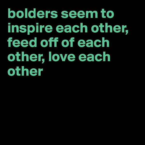 bolders seem to inspire each other, feed off of each other, love each other



