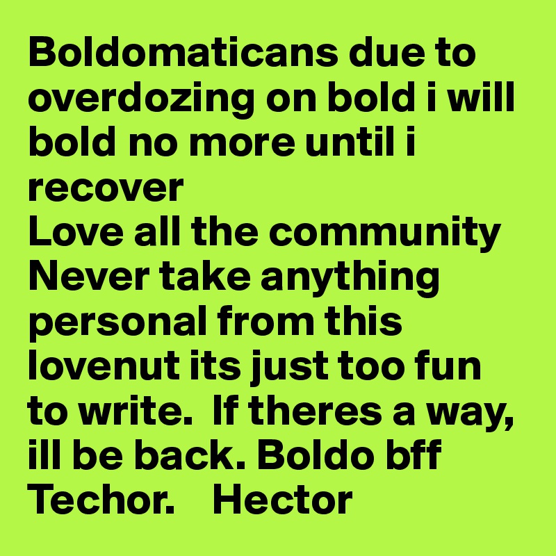 Boldomaticans due to overdozing on bold i will bold no more until i recover
Love all the community
Never take anything personal from this lovenut its just too fun to write.  If theres a way, ill be back. Boldo bff
Techor.    Hector