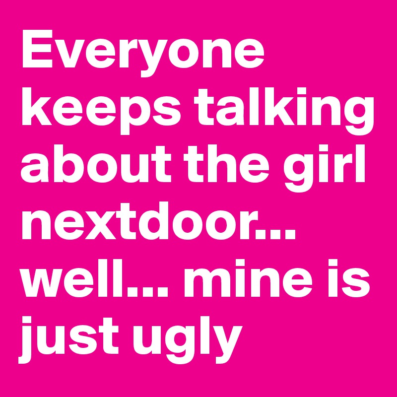 Everyone keeps talking about the girl nextdoor... well... mine is just ugly