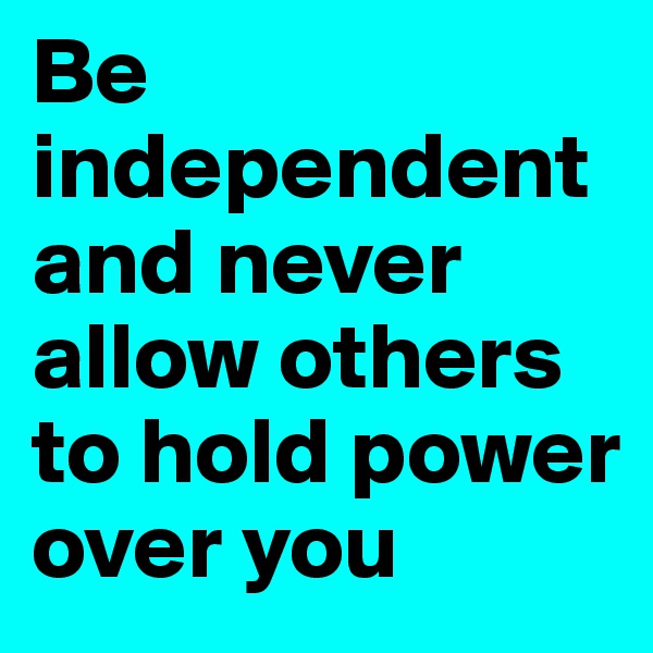 Be independentand never allow others to hold power over you