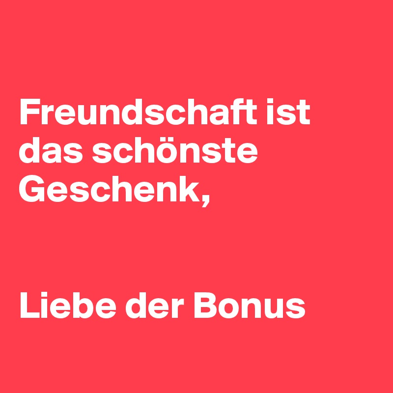 

Freundschaft ist das schönste Geschenk, 


Liebe der Bonus 
