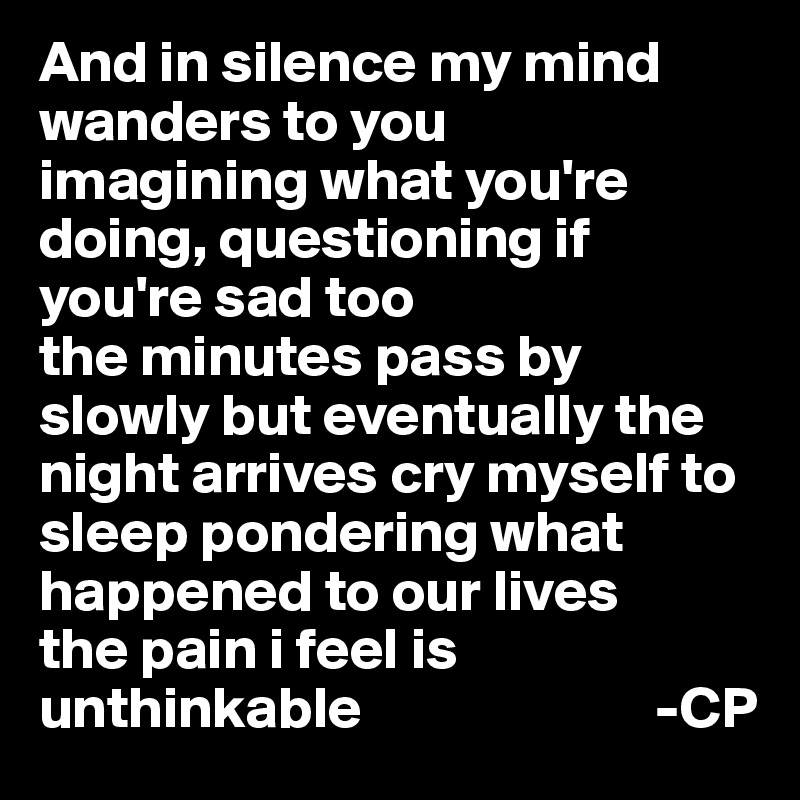 And in silence my mind wanders to you
imagining what you're doing, questioning if you're sad too
the minutes pass by slowly but eventually the night arrives cry myself to sleep pondering what happened to our lives
the pain i feel is unthinkable                         -CP