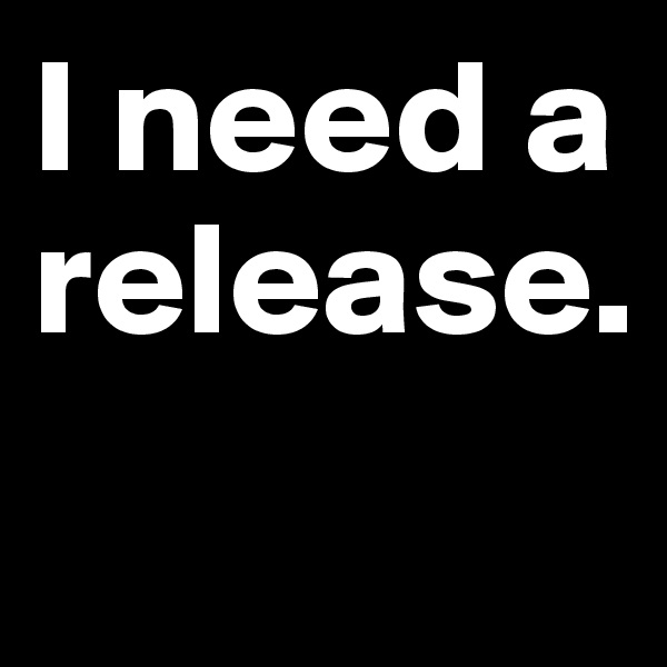 I need a release.

