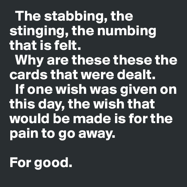   The stabbing, the stinging, the numbing that is felt.
  Why are these these the cards that were dealt. 
  If one wish was given on this day, the wish that would be made is for the pain to go away.

For good.