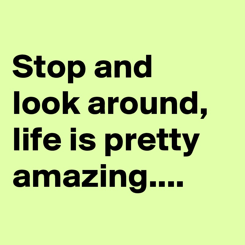 
Stop and look around, life is pretty amazing....
