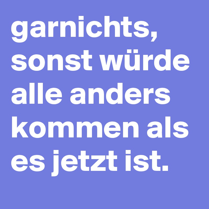 garnichts, sonst würde alle anders kommen als es jetzt ist.