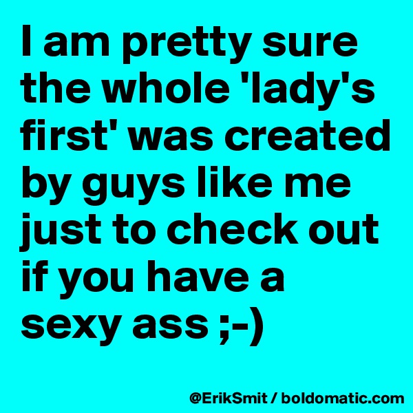 I am pretty sure the whole 'lady's first' was created by guys like me just to check out if you have a sexy ass ;-)