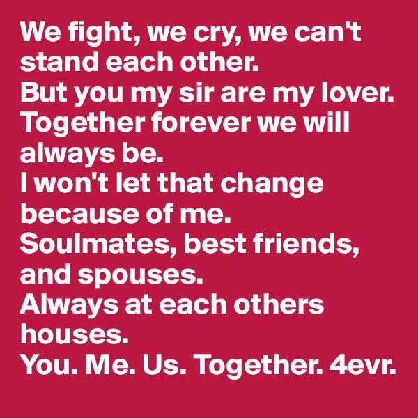 We fight, we cry, we can't stand each other.
But you my sir are my lover.
Together forever we will always be.
I won't let that change because of me.
Soulmates, best friends, and spouses.
Always at each others houses.
You. Me. Us. Together. 4evr.