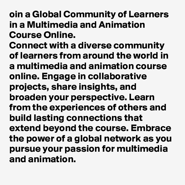 oin a Global Community of Learners in a Multimedia and Animation Course Online.
Connect with a diverse community of learners from around the world in a multimedia and animation course online. Engage in collaborative projects, share insights, and broaden your perspective. Learn from the experiences of others and build lasting connections that extend beyond the course. Embrace the power of a global network as you pursue your passion for multimedia and animation.