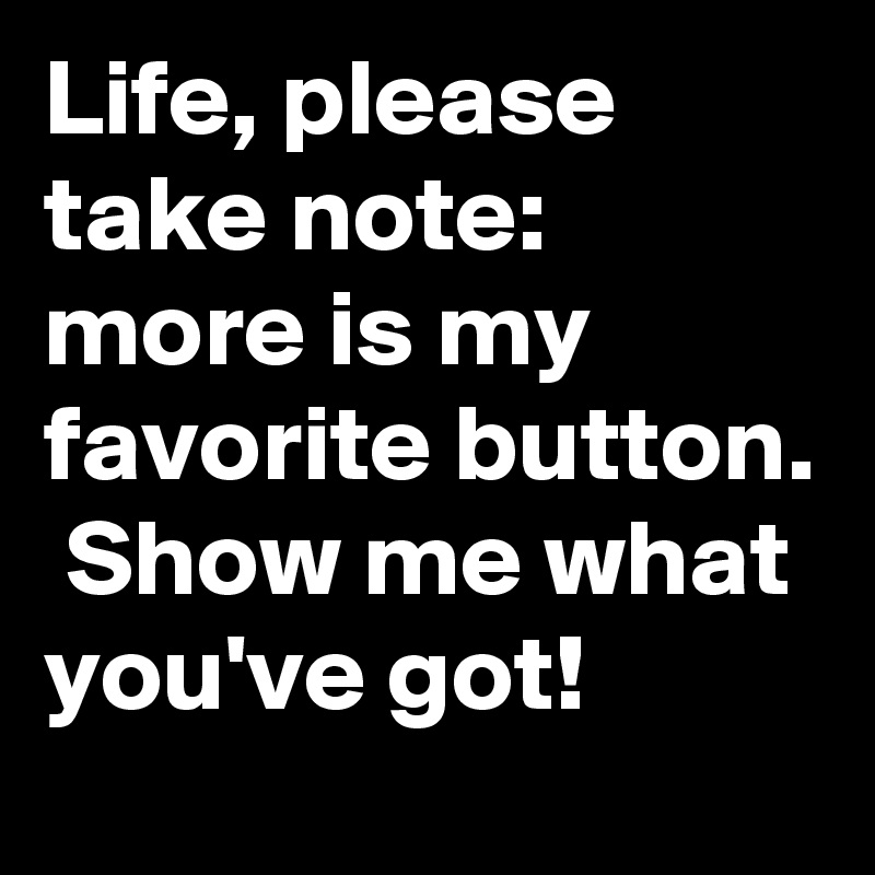 Life, please take note: more is my favorite button.  Show me what you've got!
