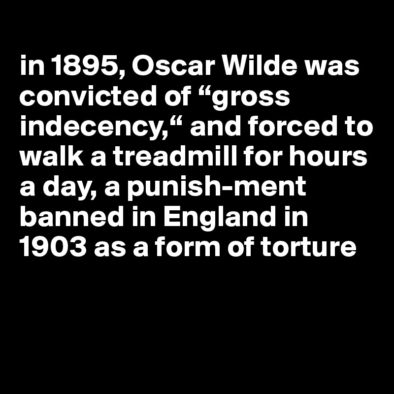 
in 1895, Oscar Wilde was convicted of “gross indecency,“ and forced to walk a treadmill for hours a day, a punish-ment banned in England in 1903 as a form of torture


