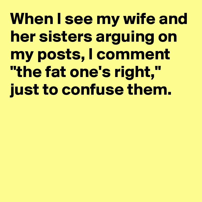 When I see my wife and her sisters arguing on my posts, I comment "the fat one's right," just to confuse them.




