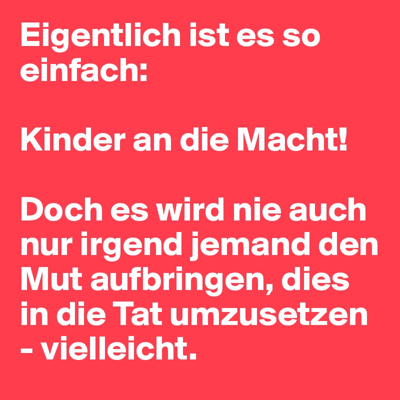 Eigentlich ist es so einfach:

Kinder an die Macht!

Doch es wird nie auch nur irgend jemand den Mut aufbringen, dies in die Tat umzusetzen - vielleicht.