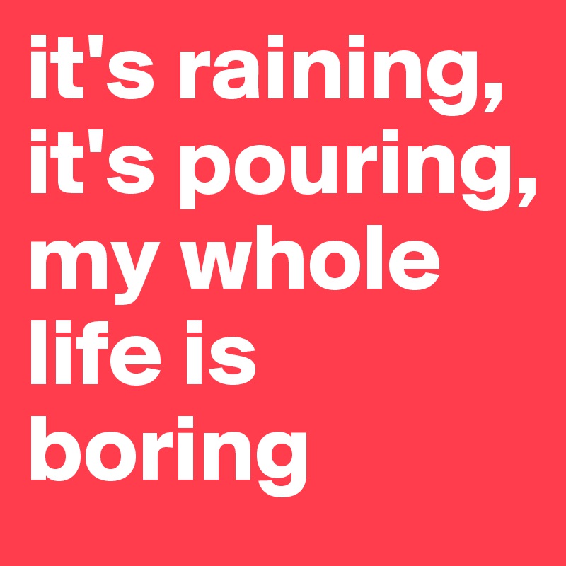 it's raining, it's pouring,
my whole life is boring