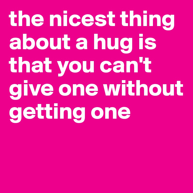 the nicest thing about a hug is that you can't give one without getting one

