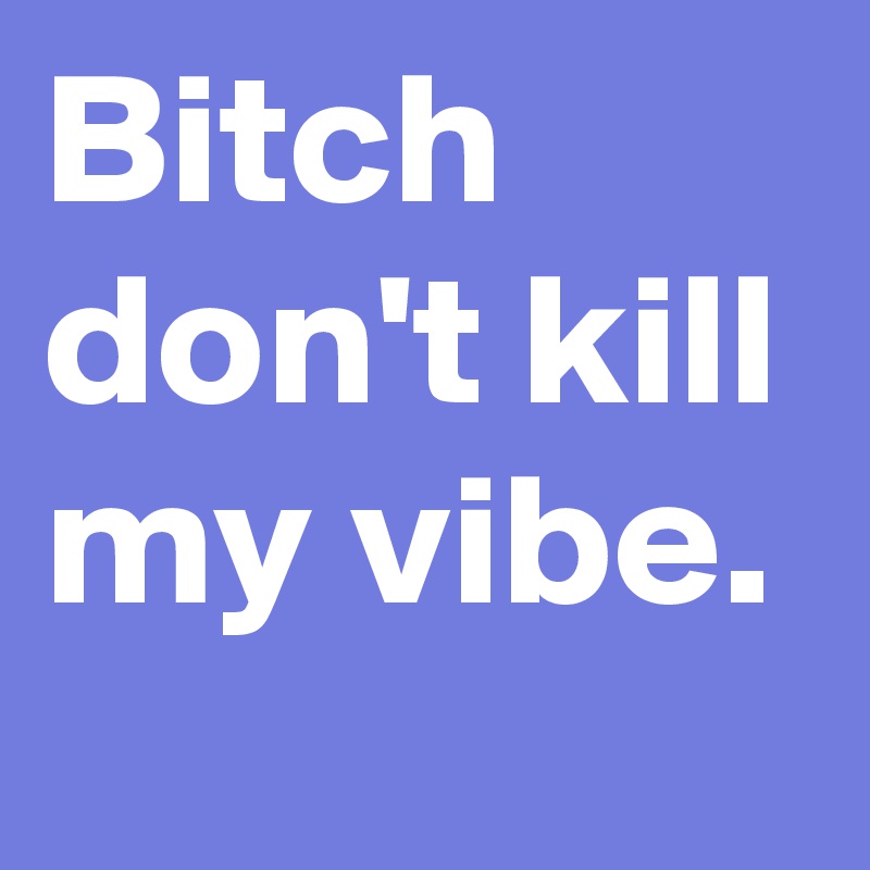 Bitch don't kill my vibe.