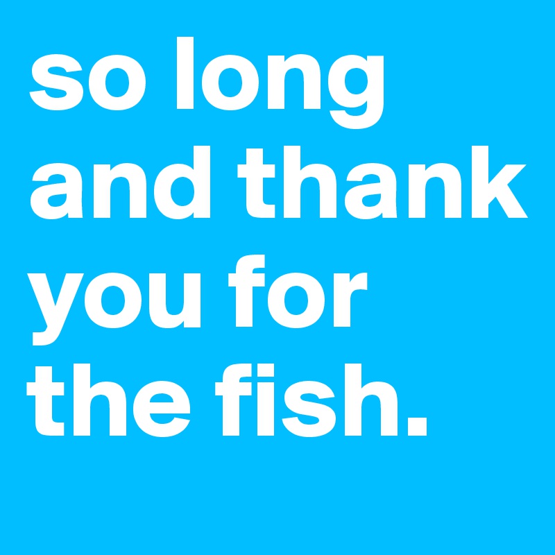 so long and thank you for the fish.