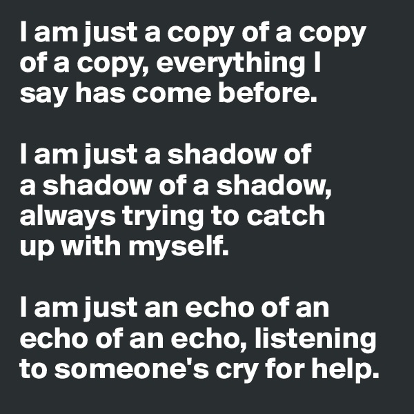 I am just a copy of a copy of a copy, everything I 
say has come before.

I am just a shadow of
a shadow of a shadow, always trying to catch
up with myself.

I am just an echo of an echo of an echo, listening to someone's cry for help.
