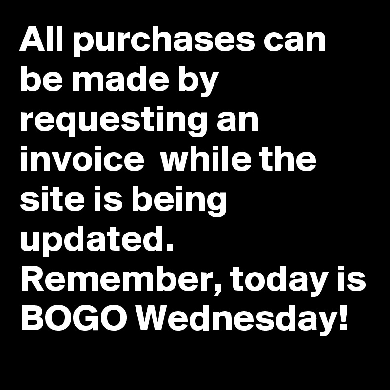 All purchases can be made by requesting an invoice  while the site is being updated.
Remember, today is BOGO Wednesday!