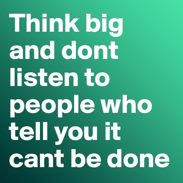 Think big and dont listen to people who tell you it cant be done