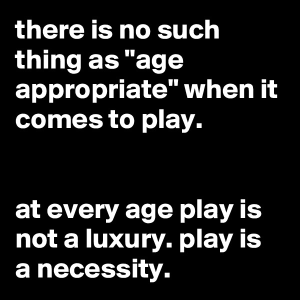 there is no such thing as "age appropriate" when it comes to play.


at every age play is not a luxury. play is a necessity.