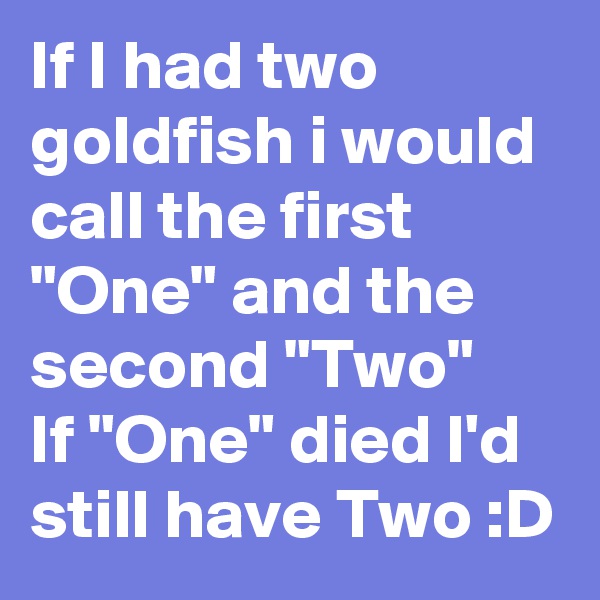 If I had two goldfish i would call the first "One" and the second "Two"
If "One" died I'd still have Two :D
