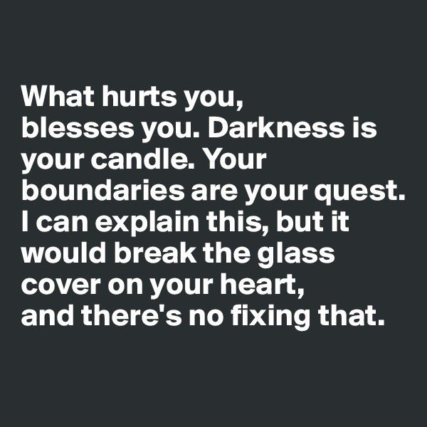 

What hurts you, 
blesses you. Darkness is your candle. Your boundaries are your quest.
I can explain this, but it would break the glass cover on your heart,
and there's no fixing that.

