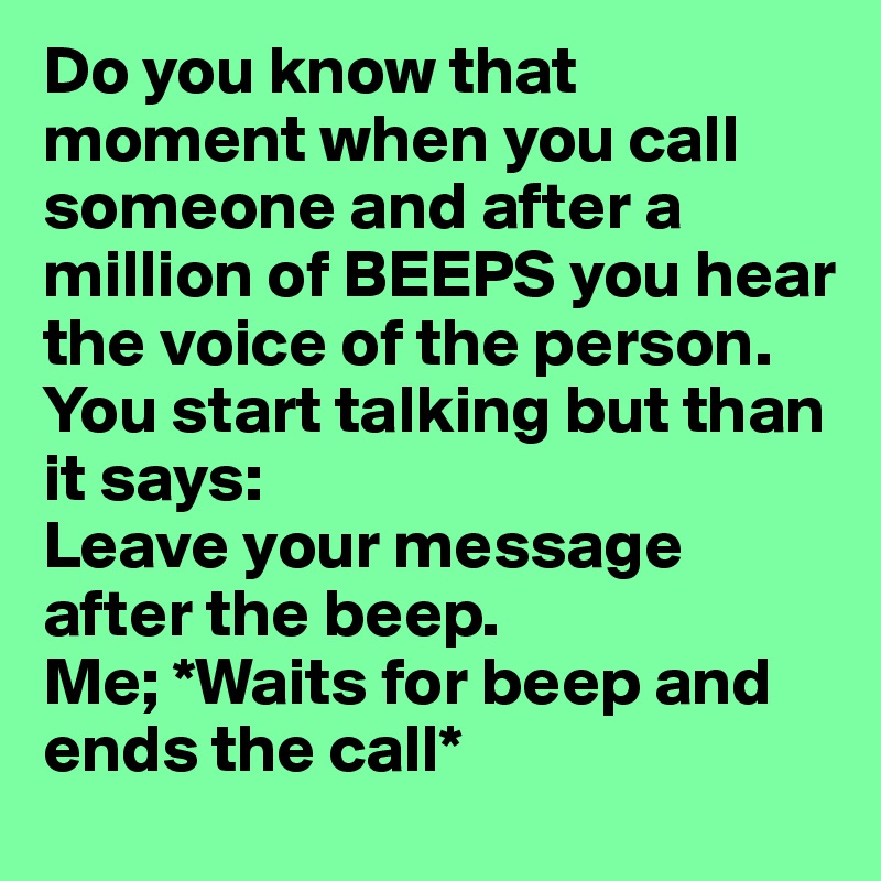 Do you know that moment when you call someone and after a million of BEEPS you hear the voice of the person.
You start talking but than it says:
Leave your message after the beep.
Me; *Waits for beep and ends the call*
